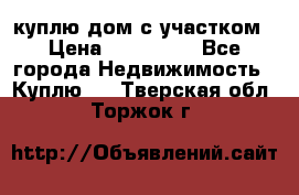 куплю дом с участком › Цена ­ 300 000 - Все города Недвижимость » Куплю   . Тверская обл.,Торжок г.
